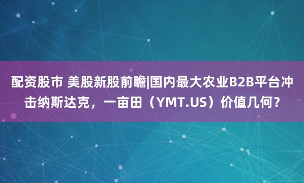 配资股市 美股新股前瞻|国内最大农业B2B平台冲击纳斯达克，一亩田（YMT.US）价值几何？