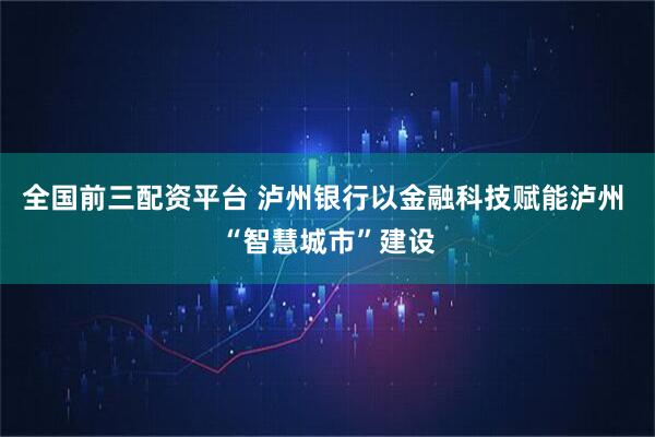 全国前三配资平台 泸州银行以金融科技赋能泸州 “智慧城市”建设