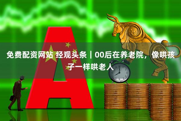 免费配资网站 经观头条｜00后在养老院，像哄孩子一样哄老人