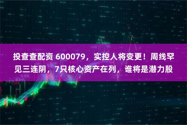 投查查配资 600079，实控人将变更！周线罕见三连阴，7只核心资产在列，谁将是潜力股