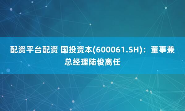 配资平台配资 国投资本(600061.SH)：董事兼总经理陆俊离任