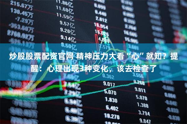 炒股股票配资官网 精神压力大看“心”就知？提醒：心理出现3种变化，该去检查了