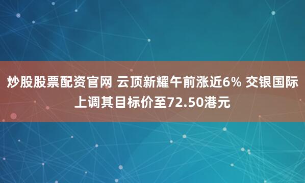 炒股股票配资官网 云顶新耀午前涨近6% 交银国际上调其目标价至72.50港元