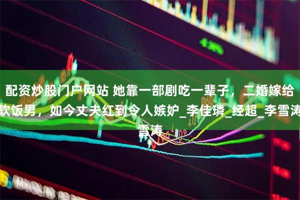 配资炒股门户网站 她靠一部剧吃一辈子，二婚嫁给软饭男，如今丈夫红到令人嫉妒_李佳璘_经超_李雪涛
