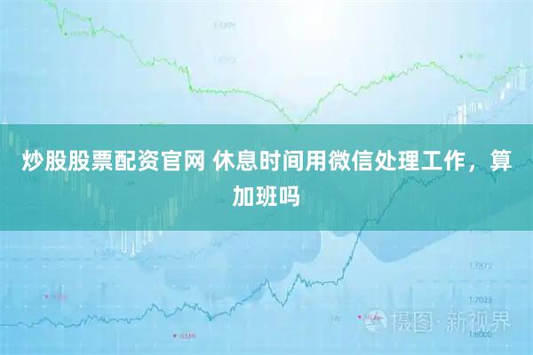 炒股股票配资官网 休息时间用微信处理工作，算加班吗
