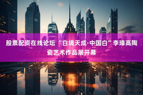 股票配资在线论坛 “白境天成·中国白”李璋高陶瓷艺术作品展开幕