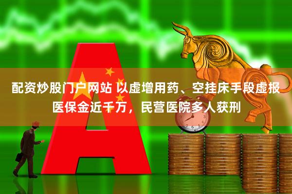 配资炒股门户网站 以虚增用药、空挂床手段虚报医保金近千万，民营医院多人获刑