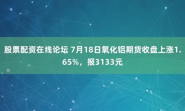 股票配资在线论坛 7月18日氧化铝期货收盘上涨1.65%，报3133元