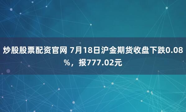炒股股票配资官网 7月18日沪金期货收盘下跌0.08%，报777.02元