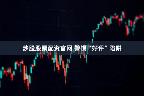 炒股股票配资官网 警惕“好评”陷阱