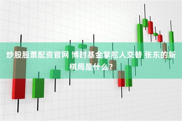 炒股股票配资官网 博时基金掌舵人交替 张东的新棋局是什么?