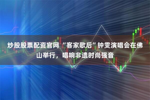 炒股股票配资官网 “客家歌后”钟雯演唱会在佛山举行，唱响非遗时尚强音